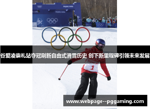 谷爱凌崇礼站夺冠刷新自由式滑雪历史 创下新里程碑引领未来发展