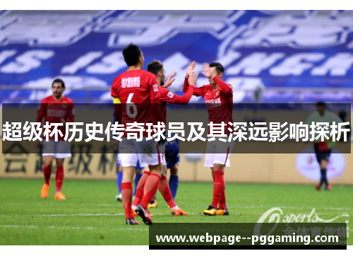 超级杯历史传奇球员及其深远影响探析 超级杯历史传奇球员及其深远影响探析