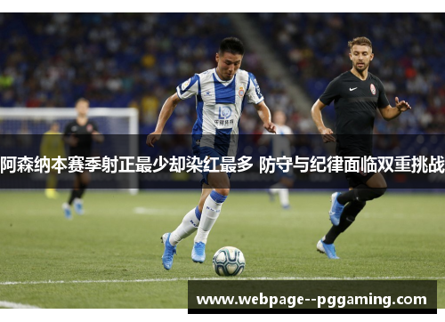 阿森纳本赛季射正最少却染红最多 防守与纪律面临双重挑战