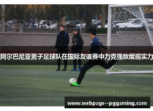 阿尔巴尼亚男子足球队在国际友谊赛中力克强敌展现实力 阿尔巴尼亚男子足球队在国际友谊赛中力克强敌展现实力