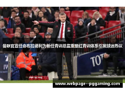 曼联官宣任命布拉德利为新任青训总监重塑红青训体系引发球迷热议