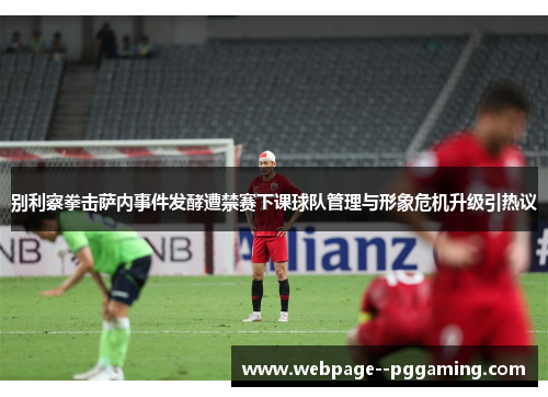 别利察拳击萨内事件发酵遭禁赛下课球队管理与形象危机升级引热议
